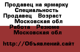 Продавец на ярмарку › Специальность ­ Продавец › Возраст ­ 50 - Московская обл. Работа » Резюме   . Московская обл.